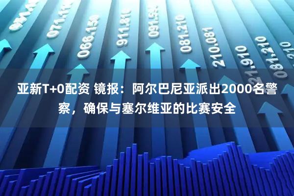 亚新T+0配资 镜报：阿尔巴尼亚派出2000名警察，确保与塞尔维亚的比赛安全