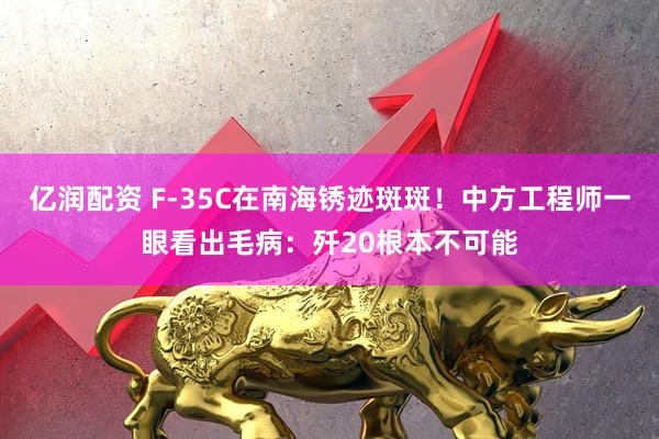 亿润配资 F-35C在南海锈迹斑斑！中方工程师一眼看出毛病：歼20根本不可能