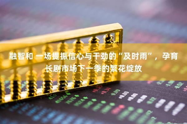 融智和 一场提振信心与干劲的“及时雨”，孕育长剧市场下一季的繁花绽放
