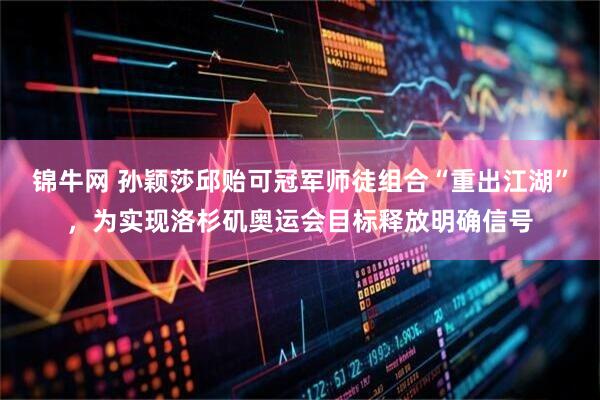 锦牛网 孙颖莎邱贻可冠军师徒组合“重出江湖”，为实现洛杉矶奥运会目标释放明确信号