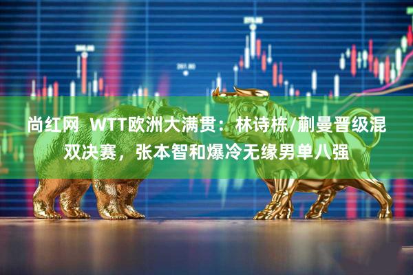 尚红网  WTT欧洲大满贯：林诗栋/蒯曼晋级混双决赛，张本智和爆冷无缘男单八强