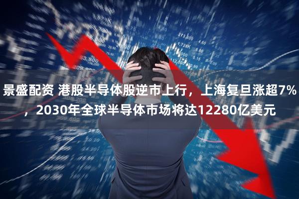 景盛配资 港股半导体股逆市上行，上海复旦涨超7%，2030年全球半导体市场将达12280亿美元