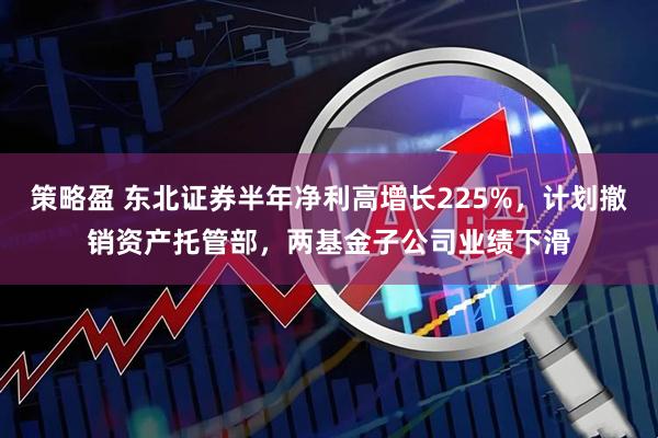 策略盈 东北证券半年净利高增长225%，计划撤销资产托管部，两基金子公司业绩下滑