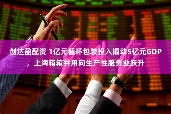 创达盈配资 1亿元循环包装投入撬动5亿元GDP，上海箱箱共用向生产性服务业跃升