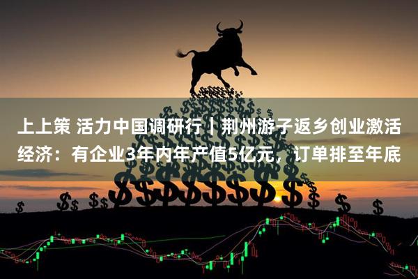 上上策 活力中国调研行｜荆州游子返乡创业激活经济：有企业3年内年产值5亿元，订单排至年底