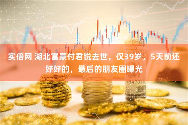 实倍网 湖北富豪付君锐去世，仅39岁，5天前还好好的，最后的朋友圈曝光