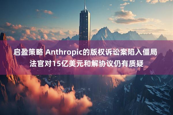 启盈策略 Anthropic的版权诉讼案陷入僵局 法官对15亿美元和解协议仍有质疑