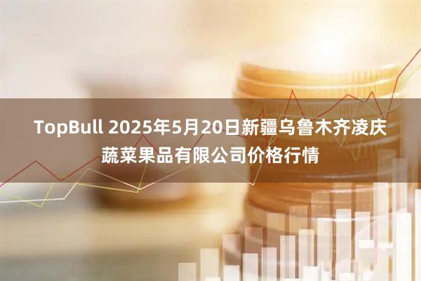 TopBull 2025年5月20日新疆乌鲁木齐凌庆蔬菜果品有限公司价格行情