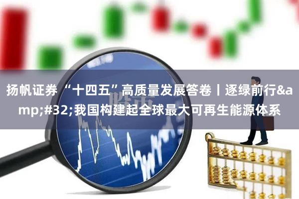 扬帆证券 “十四五”高质量发展答卷丨逐绿前行 我国构建起全球最大可再生能源体系