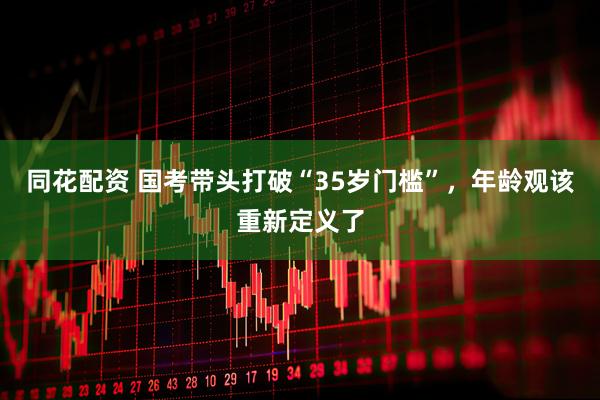 同花配资 国考带头打破“35岁门槛”，年龄观该重新定义了