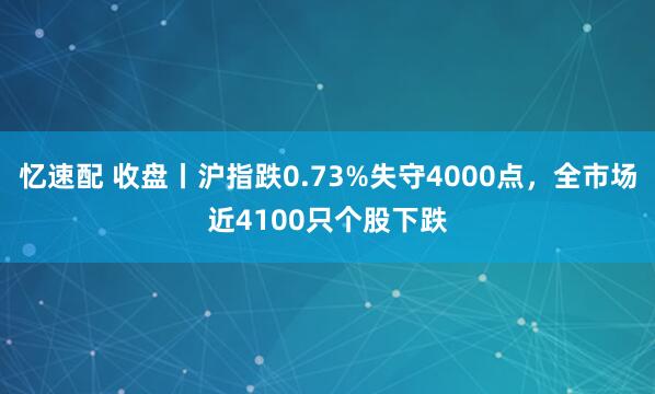 忆速配 收盘丨沪指跌0.73%失守4000点，全市场近4100只个股下跌