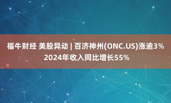 福牛财经 美股异动 | 百济神州(ONC.US)涨逾3% 2024年收入同比增长55%