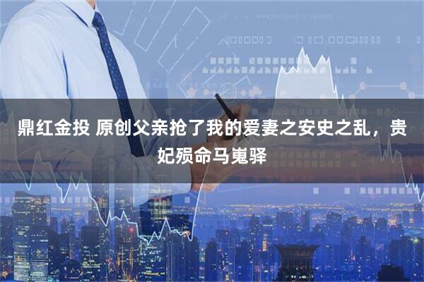 鼎红金投 原创父亲抢了我的爱妻之安史之乱，贵妃殒命马嵬驿