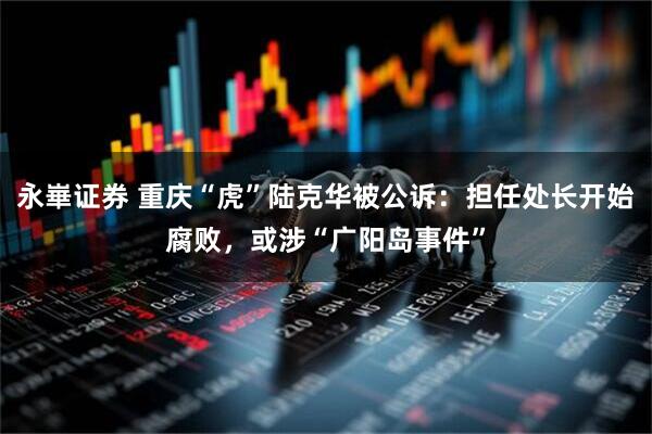 永崋证券 重庆“虎”陆克华被公诉：担任处长开始腐败，或涉“广阳岛事件”