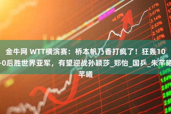 金牛网 WTT横滨赛：桥本帆乃香打疯了！狂轰10-0后胜世界亚军，有望迎战孙颖莎_郑怡_国乒_朱芊曦